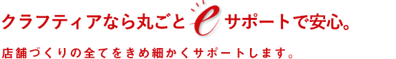 クラフティアなら丸ごとeサポートで安心。店舗づくりの全てをきめ細かくサポートします。
