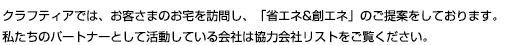 クラフティアでは、お客さまのお宅を訪問し、「省エネ＆創エネ」のご提案をしております。私たちのパートナーとして活動している会社は協力会社リストをご覧ください。